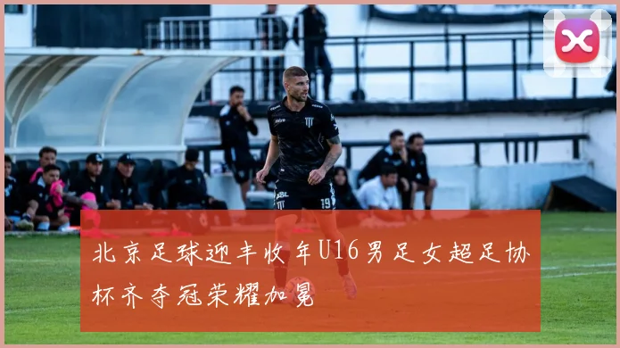 北京足球迎丰收年U16男足女超足协杯齐夺冠荣耀加冕