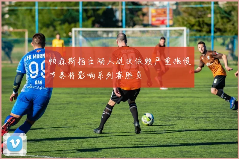 帕森斯指出湖人进攻依赖严重拖慢节奏将影响系列赛胜负