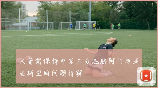 火箭需保持申京三分威胁阿门与亚当斯空间问题待解