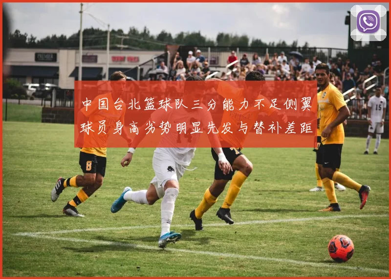 中国台北篮球队三分能力不足侧翼球员身高劣势明显先发与替补差距显著