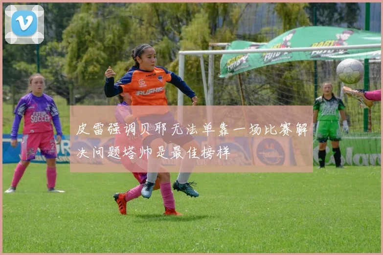 皮雷强调贝耶无法单靠一场比赛解决问题塔帅是最佳榜样