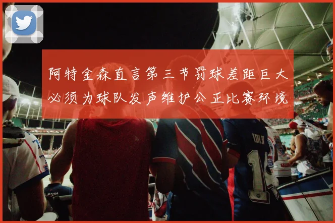 阿特金森直言第三节罚球差距巨大必须为球队发声维护公正比赛环境