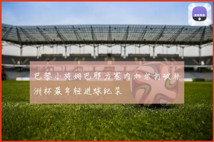 巴黎小将姆巴耶为塞内加尔打破非洲杯最年轻进球纪录