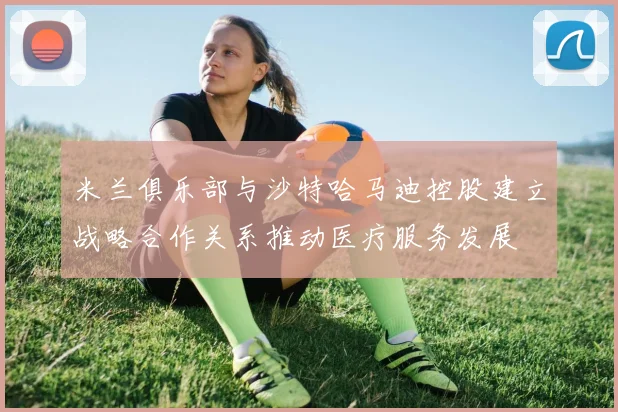 米兰俱乐部与沙特哈马迪控股建立战略合作关系推动医疗服务发展