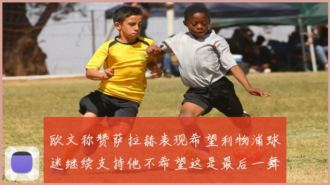 欧文称赞萨拉赫表现希望利物浦球迷继续支持他不希望这是最后一舞
