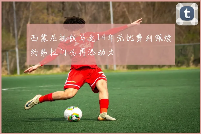 西蒙尼执教马竞14年无忧费利佩续约弗拉门戈再添动力