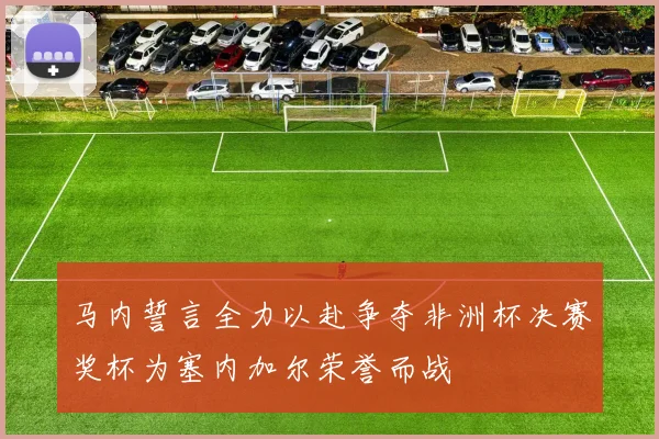 马内誓言全力以赴争夺非洲杯决赛奖杯为塞内加尔荣誉而战