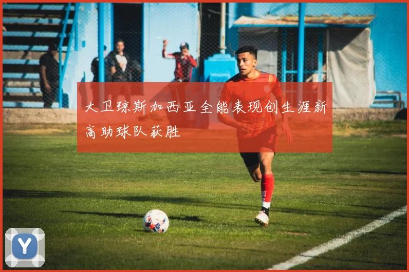 大卫琼斯加西亚全能表现创生涯新高助球队获胜