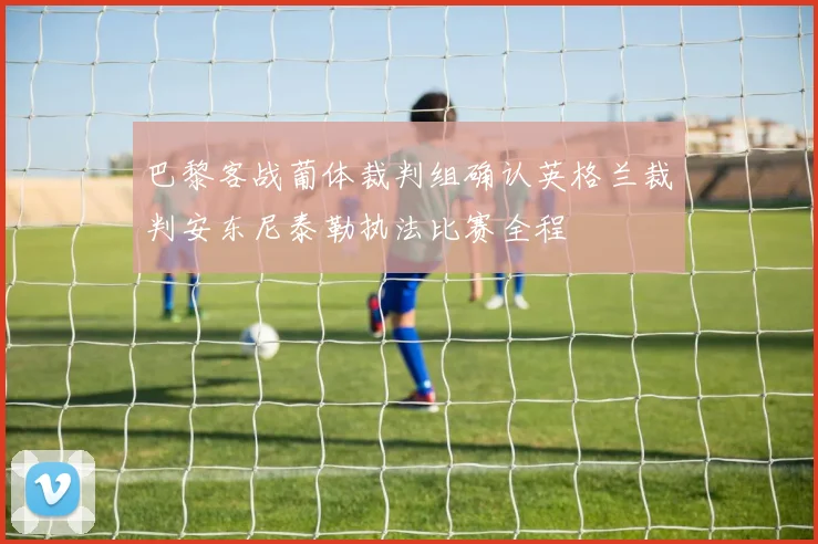巴黎客战葡体裁判组确认英格兰裁判安东尼泰勒执法比赛全程