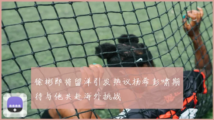 徐彬即将留洋引发热议杨希彭啸期待与他共赴海外挑战