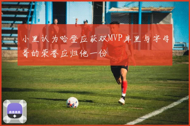 小里认为哈登应获双MVP库里与字母哥的荣誉应归他一份