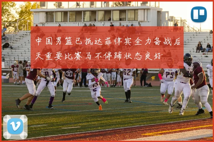 中国男篮已抵达菲律宾全力备战后天重要比赛马不停蹄状态良好