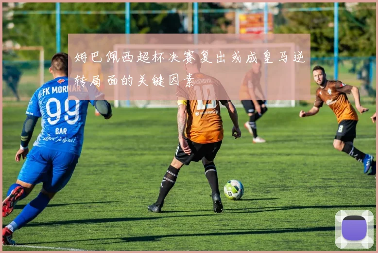 姆巴佩西超杯决赛复出或成皇马逆转局面的关键因素