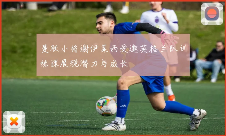 曼联小将谢伊莱西受邀英格兰队训练课展现潜力与成长