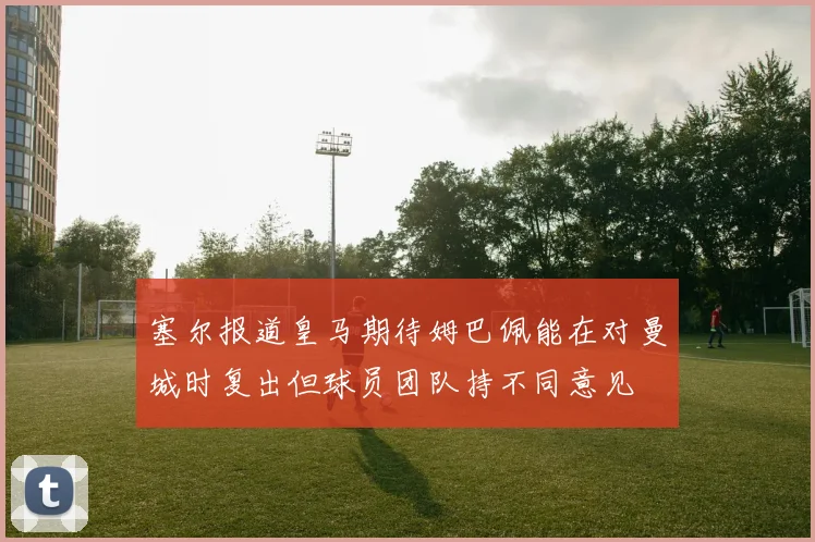 塞尔报道皇马期待姆巴佩能在对曼城时复出但球员团队持不同意见