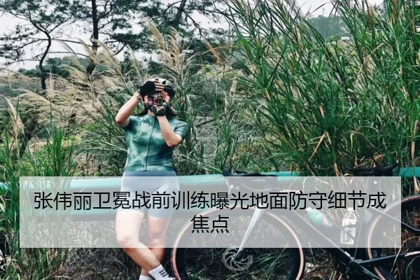 张伟丽卫冕战前训练曝光地面防守细节成焦点